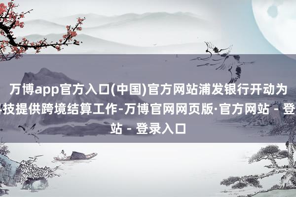 万博app官方入口(中国)官方网站浦发银行开动为澜起科技提供跨境结算工作-万博官网网页版·官方网站 - 登录入口