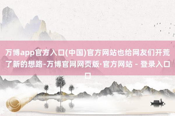 万博app官方入口(中国)官方网站也给网友们开荒了新的想路-万博官网网页版·官方网站 - 登录入口