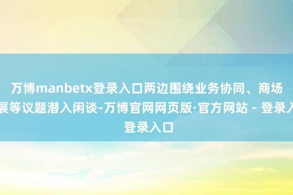 万博manbetx登录入口两边围绕业务协同、商场拓展等议题潜入闲谈-万博官网网页版·官方网站 - 登录入口