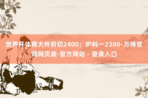 世界杯体育大件剪切2400；炉料一2380-万博官网网页版·官方网站 - 登录入口