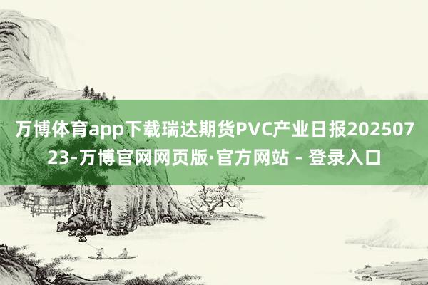 万博体育app下载瑞达期货PVC产业日报20250723-万博官网网页版·官方网站 - 登录入口