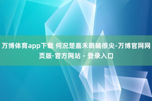 万博体育app下载 何况楚嘉禾眼睛很尖-万博官网网页版·官方网站 - 登录入口