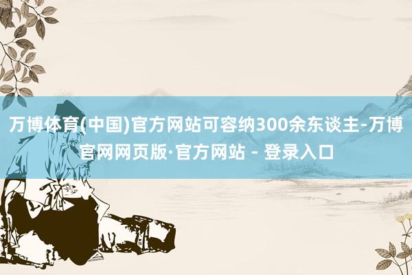 万博体育(中国)官方网站可容纳300余东谈主-万博官网网页版·官方网站 - 登录入口
