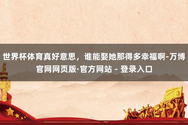 世界杯体育真好意思，谁能娶她那得多幸福啊-万博官网网页版·官方网站 - 登录入口