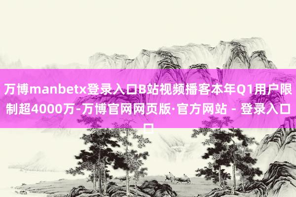 万博manbetx登录入口B站视频播客本年Q1用户限制超4000万-万博官网网页版·官方网站 - 登录入口