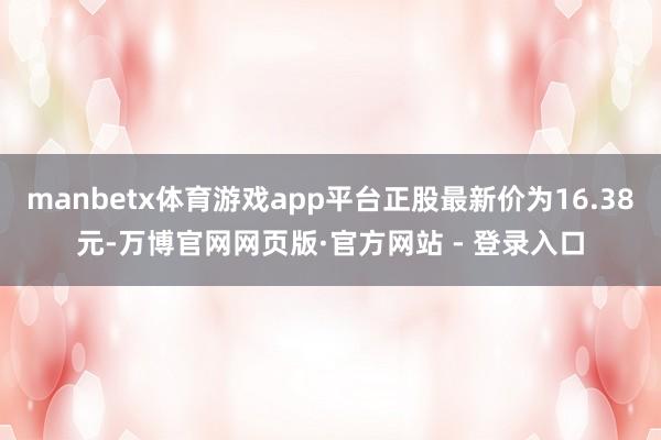 manbetx体育游戏app平台正股最新价为16.38元-万博官网网页版·官方网站 - 登录入口