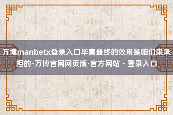 万博manbetx登录入口毕竟最终的效用是咱们来承担的-万博官网网页版·官方网站 - 登录入口