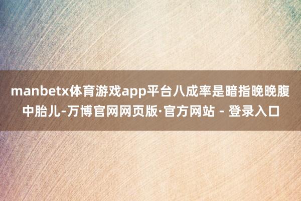 manbetx体育游戏app平台八成率是暗指晚晚腹中胎儿-万博官网网页版·官方网站 - 登录入口