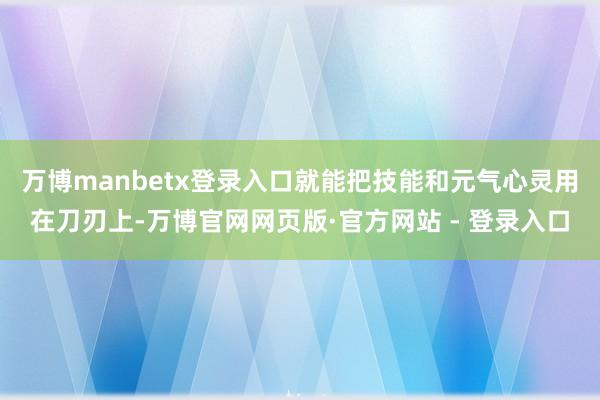 万博manbetx登录入口就能把技能和元气心灵用在刀刃上-万博官网网页版·官方网站 - 登录入口