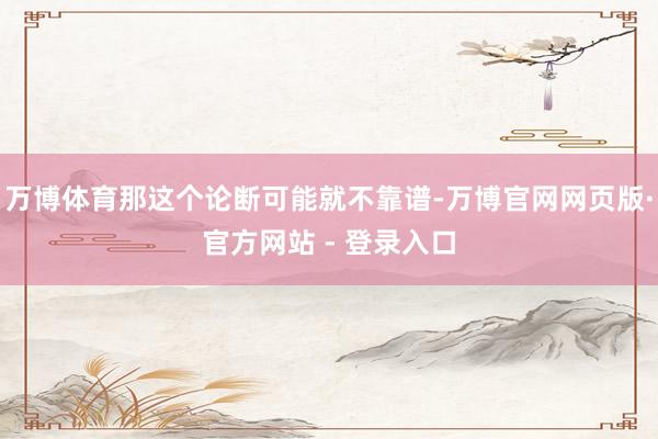 万博体育那这个论断可能就不靠谱-万博官网网页版·官方网站 - 登录入口