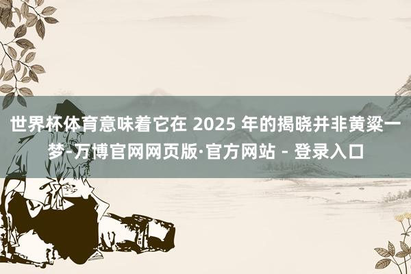 世界杯体育意味着它在 2025 年的揭晓并非黄粱一梦-万博官网网页版·官方网站 - 登录入口