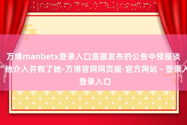 万博manbetx登录入口漫画发布的公告中预报谈：“他介入并救了她-万博官网网页版·官方网站 - 登录入口