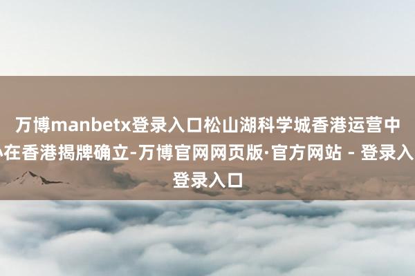 万博manbetx登录入口松山湖科学城香港运营中心在香港揭牌确立-万博官网网页版·官方网站 - 登录入口