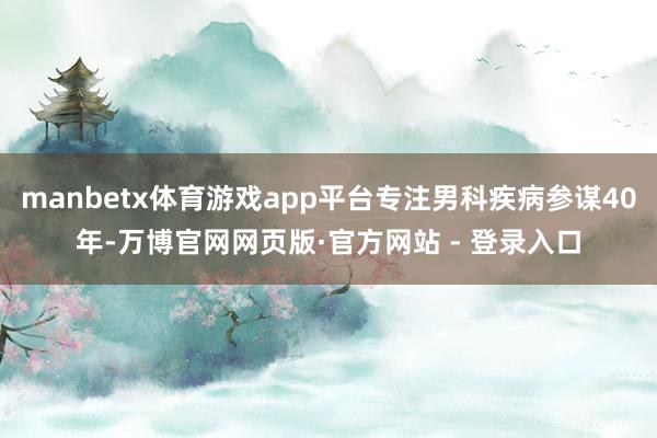 manbetx体育游戏app平台专注男科疾病参谋40年-万博官网网页版·官方网站 - 登录入口