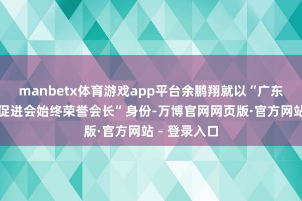 manbetx体育游戏app平台余鹏翔就以“广东省传统文化促进会始终荣誉会长”身份-万博官网网页版·官方网站 - 登录入口