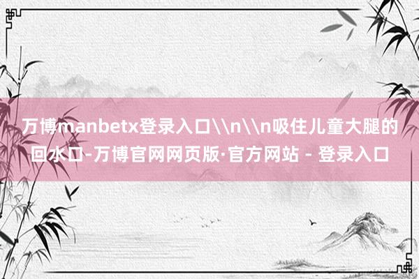 万博manbetx登录入口\n\n吸住儿童大腿的回水口-万博官网网页版·官方网站 - 登录入口