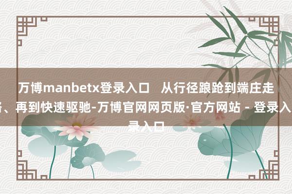 万博manbetx登录入口   从行径踉跄到端庄走路、再到快速驱驰-万博官网网页版·官方网站 - 登录入口