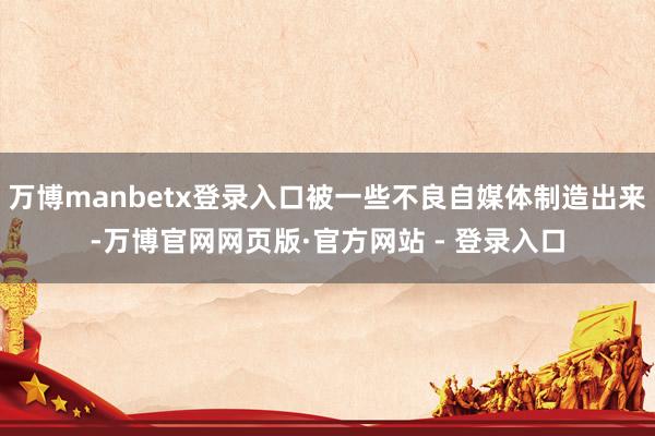 万博manbetx登录入口被一些不良自媒体制造出来-万博官网网页版·官方网站 - 登录入口