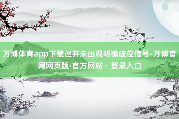 万博体育app下载但并未出现明确破位信号-万博官网网页版·官方网站 - 登录入口