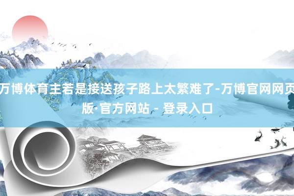 万博体育主若是接送孩子路上太繁难了-万博官网网页版·官方网站 - 登录入口