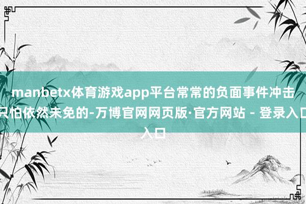 manbetx体育游戏app平台常常的负面事件冲击只怕依然未免的-万博官网网页版·官方网站 - 登录入口