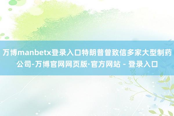 万博manbetx登录入口特朗普曾致信多家大型制药公司-万博官网网页版·官方网站 - 登录入口