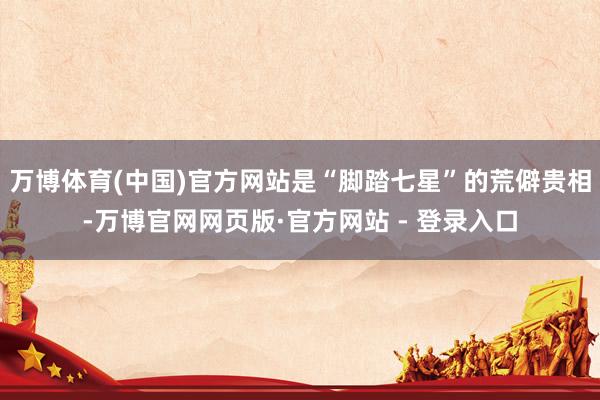 万博体育(中国)官方网站是“脚踏七星”的荒僻贵相-万博官网网页版·官方网站 - 登录入口