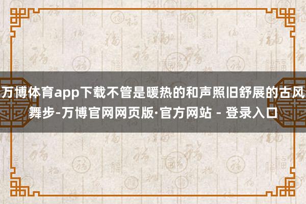 万博体育app下载不管是暖热的和声照旧舒展的古风舞步-万博官网网页版·官方网站 - 登录入口