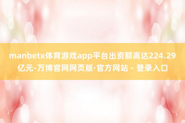 manbetx体育游戏app平台出资额高达224.29亿元-万博官网网页版·官方网站 - 登录入口