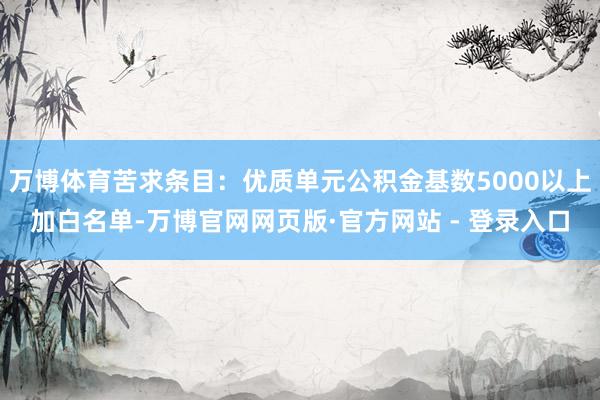 万博体育苦求条目：优质单元公积金基数5000以上加白名单-万博官网网页版·官方网站 - 登录入口