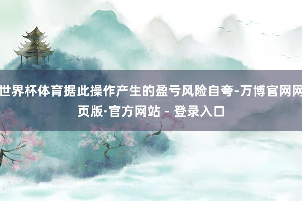 世界杯体育据此操作产生的盈亏风险自夸-万博官网网页版·官方网站 - 登录入口