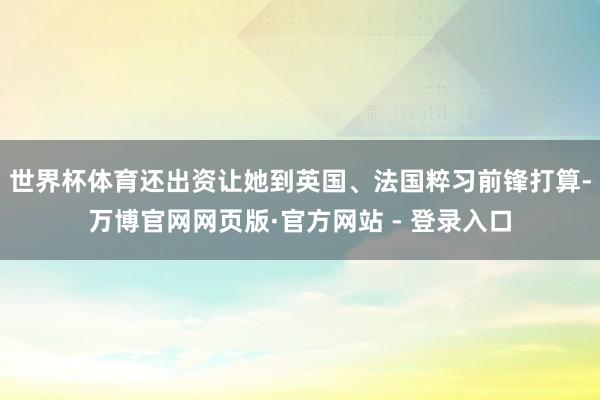 世界杯体育还出资让她到英国、法国粹习前锋打算-万博官网网页版·官方网站 - 登录入口