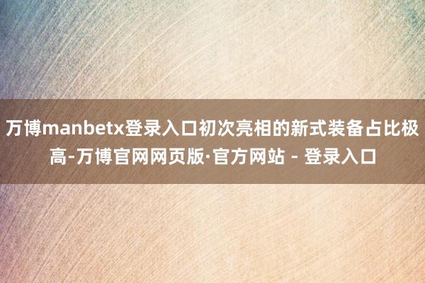 万博manbetx登录入口初次亮相的新式装备占比极高-万博官网网页版·官方网站 - 登录入口