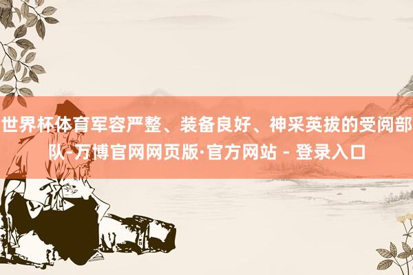 世界杯体育军容严整、装备良好、神采英拔的受阅部队-万博官网网页版·官方网站 - 登录入口
