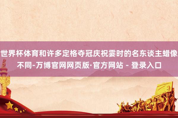 世界杯体育和许多定格夺冠庆祝霎时的名东谈主蜡像不同-万博官网网页版·官方网站 - 登录入口