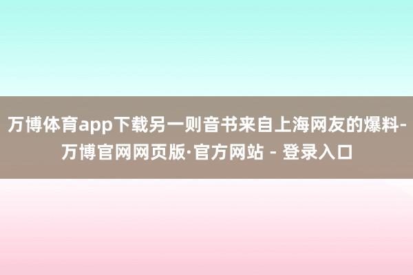 万博体育app下载另一则音书来自上海网友的爆料-万博官网网页版·官方网站 - 登录入口
