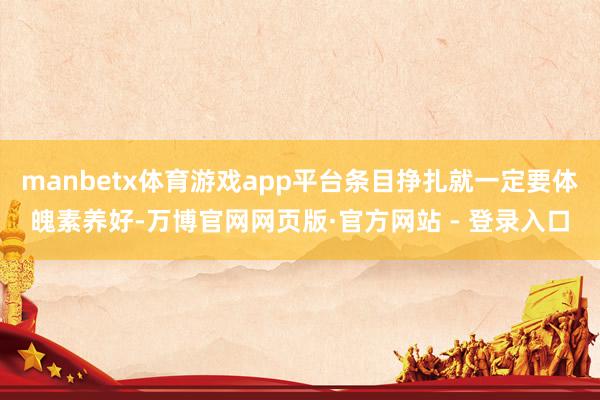 manbetx体育游戏app平台条目挣扎就一定要体魄素养好-万博官网网页版·官方网站 - 登录入口