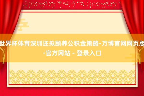 世界杯体育深圳还拟颐养公积金策略-万博官网网页版·官方网站 - 登录入口