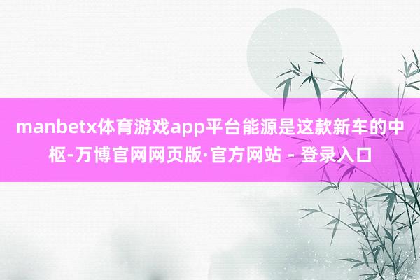 manbetx体育游戏app平台能源是这款新车的中枢-万博官网网页版·官方网站 - 登录入口