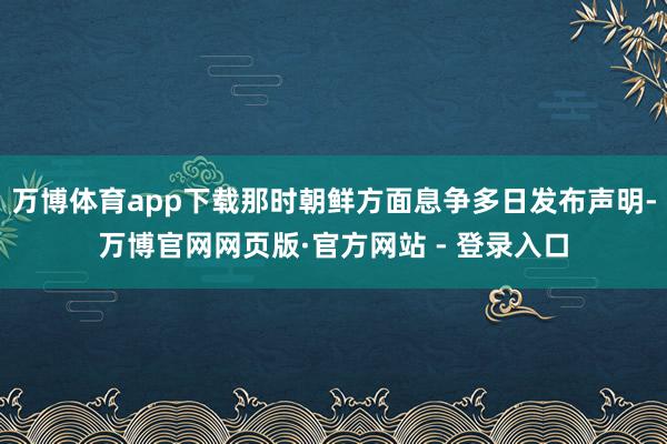万博体育app下载那时朝鲜方面息争多日发布声明-万博官网网页版·官方网站 - 登录入口