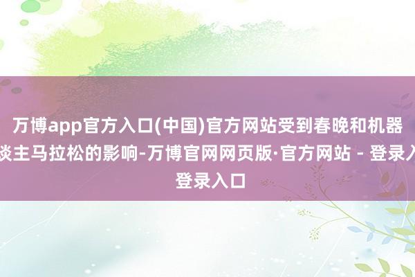 万博app官方入口(中国)官方网站受到春晚和机器东谈主马拉松的影响-万博官网网页版·官方网站 - 登录入口