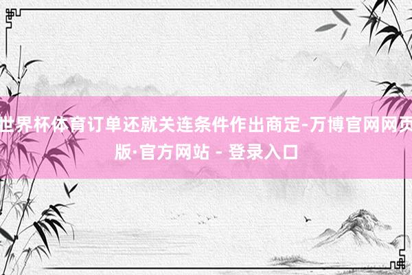 世界杯体育订单还就关连条件作出商定-万博官网网页版·官方网站 - 登录入口