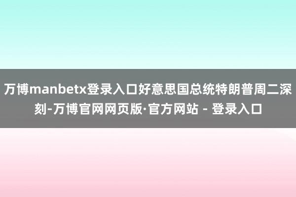 万博manbetx登录入口好意思国总统特朗普周二深刻-万博官网网页版·官方网站 - 登录入口