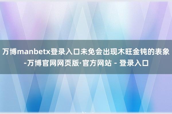 万博manbetx登录入口未免会出现木旺金钝的表象-万博官网网页版·官方网站 - 登录入口