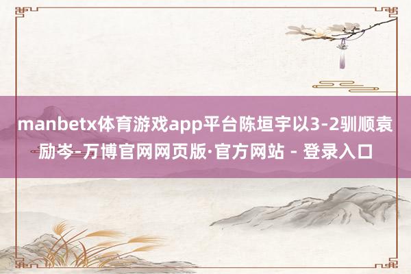 manbetx体育游戏app平台陈垣宇以3-2驯顺袁励岑-万博官网网页版·官方网站 - 登录入口