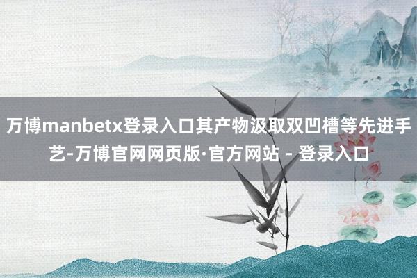 万博manbetx登录入口其产物汲取双凹槽等先进手艺-万博官网网页版·官方网站 - 登录入口