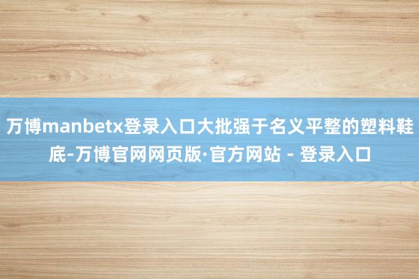 万博manbetx登录入口大批强于名义平整的塑料鞋底-万博官网网页版·官方网站 - 登录入口