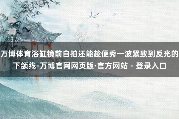 万博体育浴缸镜前自拍还能趁便秀一波紧致到反光的下颌线-万博官网网页版·官方网站 - 登录入口
