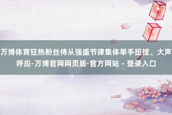 万博体育狂热粉丝侍从强盛节律集体举手扭捏、大声呼应-万博官网网页版·官方网站 - 登录入口