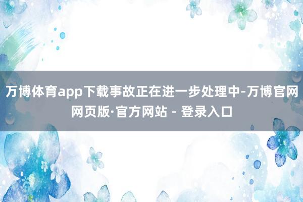 万博体育app下载事故正在进一步处理中-万博官网网页版·官方网站 - 登录入口